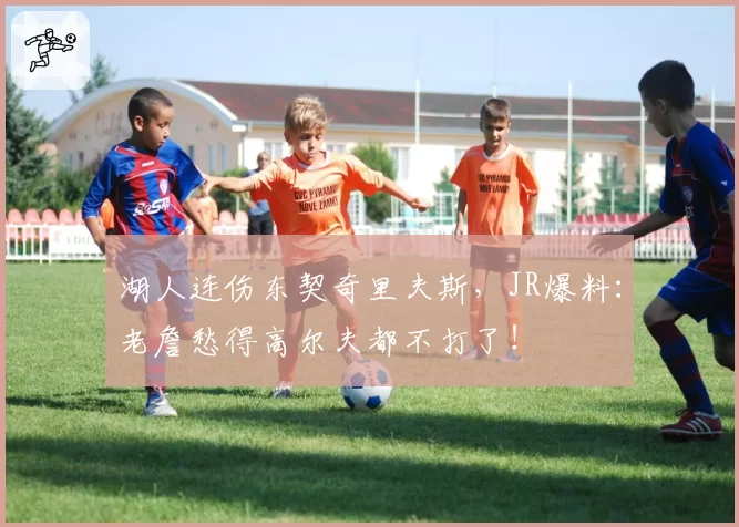 湖人连伤东契奇里夫斯，JR爆料：老詹愁得高尔夫都不打了！