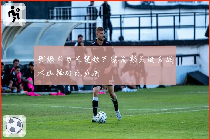 樊振东与王楚钦巴黎周期关键分战术选择对比分析