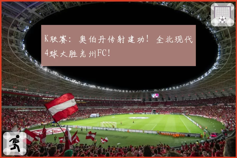 K联赛:奥伯丹传射建功!全北现代4球大胜光州FC!