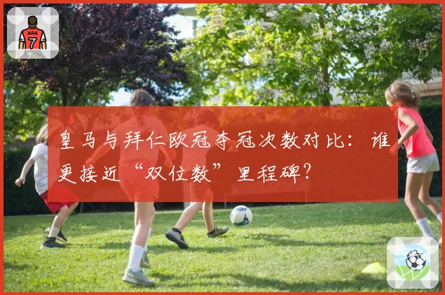 皇马与拜仁欧冠夺冠次数对比：谁更接近“双位数”里程碑？