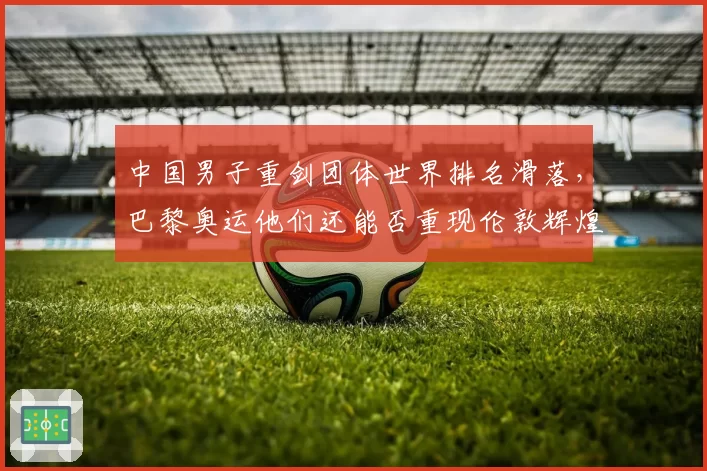 中国男子重剑团体世界排名滑落，巴黎奥运他们还能否重现伦敦辉煌？