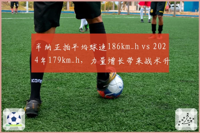 辛纳正拍平均球速186km_h vs 2024年179km_h,力量增长带来战术升级