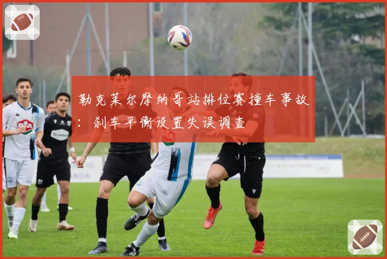 勒克莱尔摩纳哥站排位赛撞车事故：刹车平衡设置失误调查