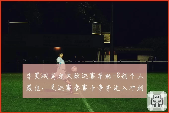 李昊桐高尔夫欧巡赛单轮-8创个人最佳，美巡赛参赛卡争夺进入冲刺？