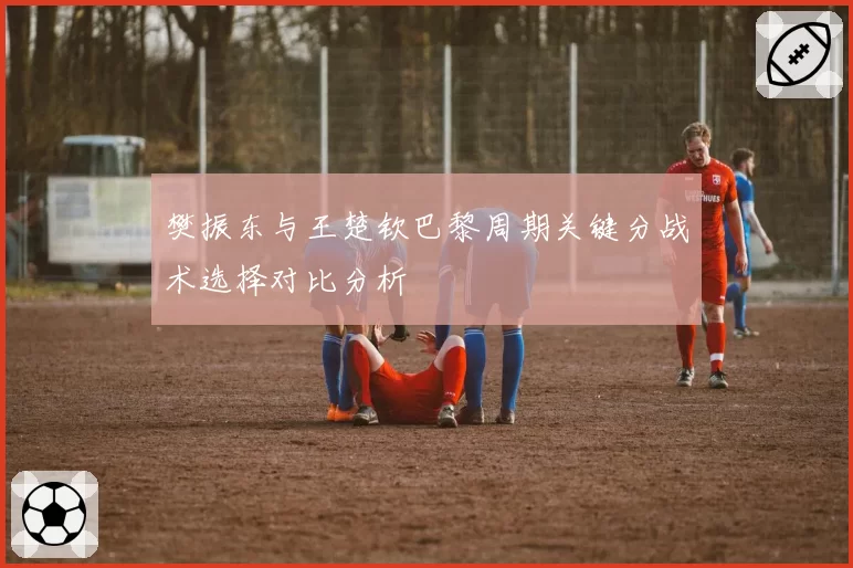 樊振东与王楚钦巴黎周期关键分战术选择对比分析