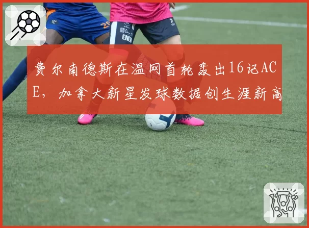 费尔南德斯在温网首轮轰出16记ACE,加拿大新星发球数据创生涯新高