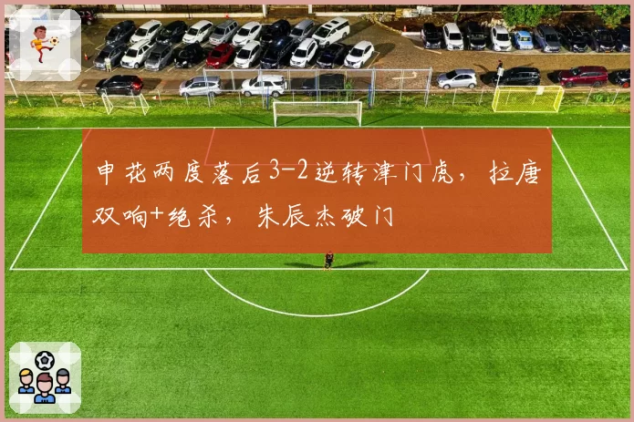 申花两度落后3-2逆转津门虎，拉唐双响+绝杀，朱辰杰破门