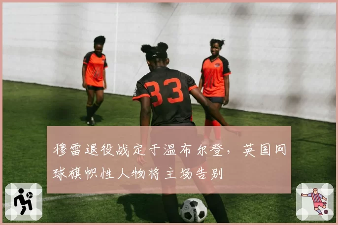 穆雷退役战定于温布尔登，英国网球旗帜性人物将主场告别