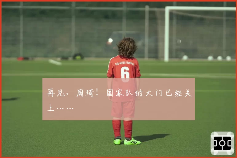 再见,周琦!国家队的大门已经关上……
