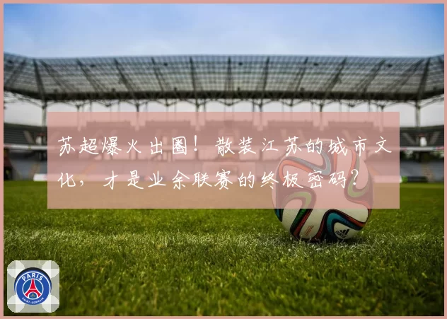 苏超爆火出圈！散装江苏的城市文化，才是业余联赛的终极密码？