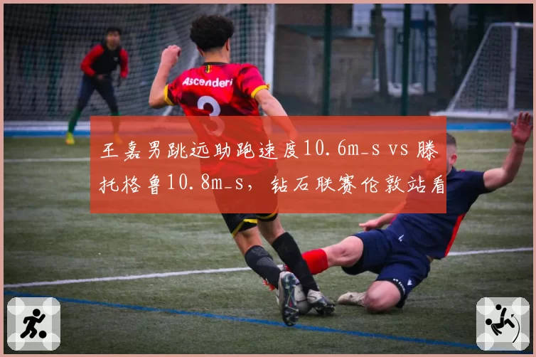 王嘉男跳远助跑速度10.6m_s vs 滕托格鲁10.8m_s,钻石联赛伦敦站看点