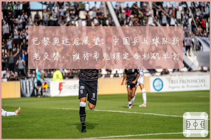 巴黎奥运后展望：中国乒乓球队新老交替，谁将率先锁定洛杉矶单打名额？