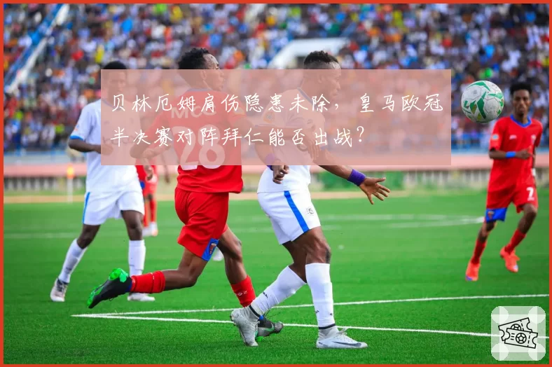 贝林厄姆肩伤隐患未除，皇马欧冠半决赛对阵拜仁能否出战？