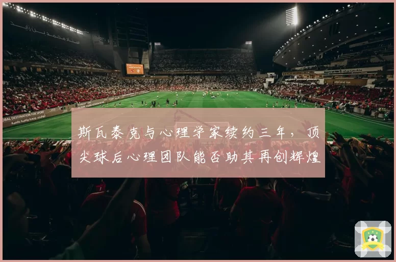 斯瓦泰克与心理学家续约三年，顶尖球后心理团队能否助其再创辉煌？